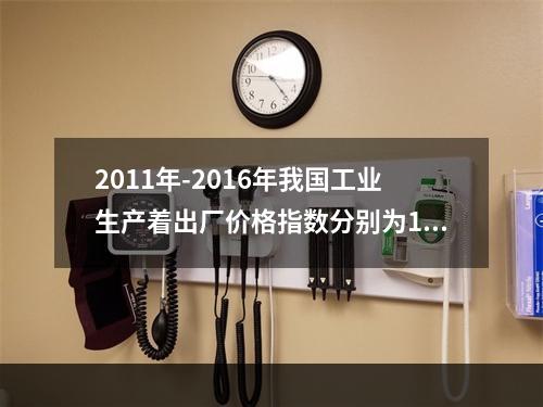 2011年-2016年我国工业生产着出厂价格指数分别为106