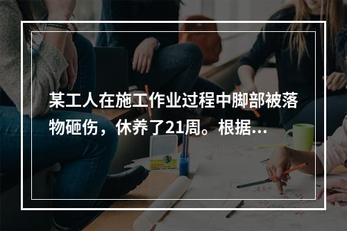 某工人在施工作业过程中脚部被落物砸伤，休养了21周。根据《企