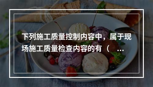 下列施工质量控制内容中，属于现场施工质量检查内容的有（　）。