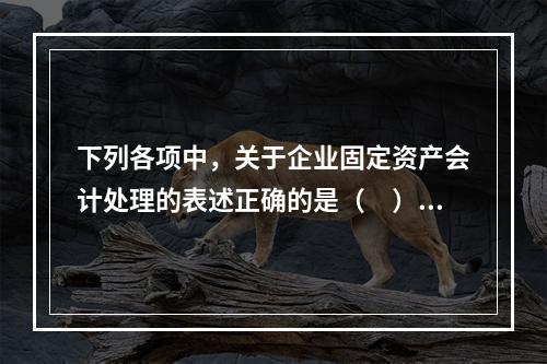 下列各项中，关于企业固定资产会计处理的表述正确的是（　）。