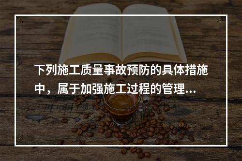 下列施工质量事故预防的具体措施中，属于加强施工过程的管理的是