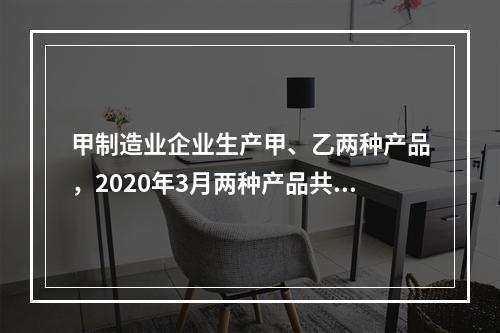 甲制造业企业生产甲、乙两种产品，2020年3月两种产品共同耗