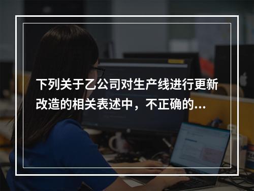 下列关于乙公司对生产线进行更新改造的相关表述中，不正确的是（