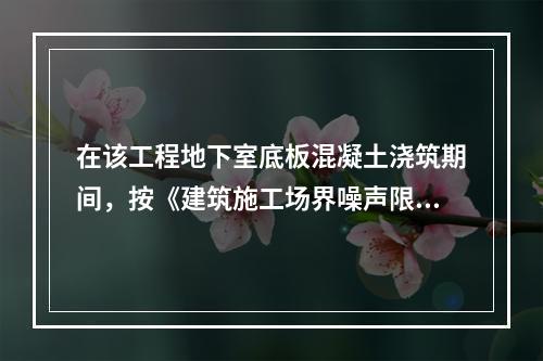 在该工程地下室底板混凝土浇筑期间，按《建筑施工场界噪声限值》