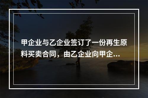 甲企业与乙企业签订了一份再生原料买卖合同，由乙企业向甲企业供