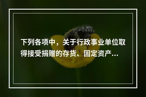 下列各项中，关于行政事业单位取得接受捐赠的存货、固定资产、无