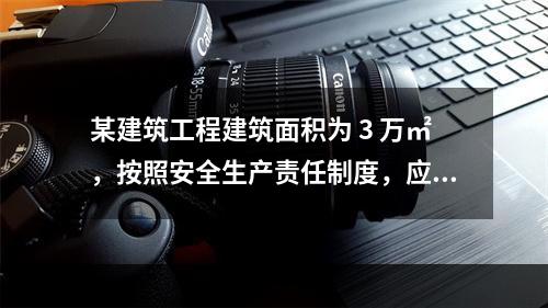 某建筑工程建筑面积为 3 万㎡，按照安全生产责任制度，应配备