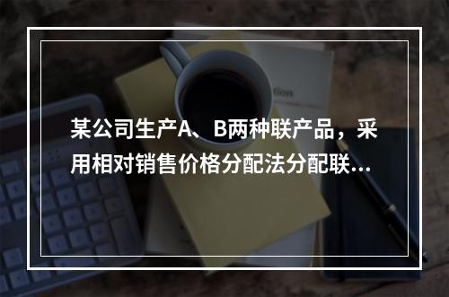 某公司生产A、B两种联产品，采用相对销售价格分配法分配联合成