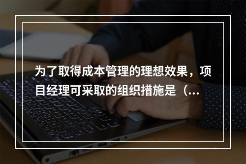 为了取得成本管理的理想效果，项目经理可采取的组织措施是（　）