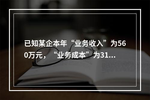 已知某企本年“业务收入”为560万元，“业务成本”为310万