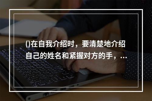 ()在自我介绍时，要清楚地介绍自己的姓名和紧握对方的手，要微