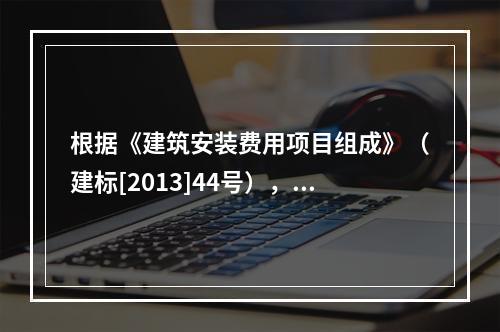 根据《建筑安装费用项目组成》（建标[2013]44号），施工