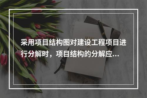 采用项目结构图对建设工程项目进行分解时，项目结构的分解应与整