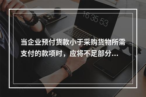 当企业预付货款小于采购货物所需支付的款项时，应将不足部分补付