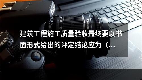 建筑工程施工质量验收最终要以书面形式给出的评定结论应为（　）