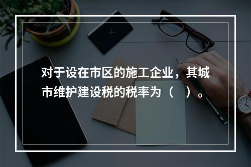 对于设在市区的施工企业，其城市维护建设税的税率为（　）。