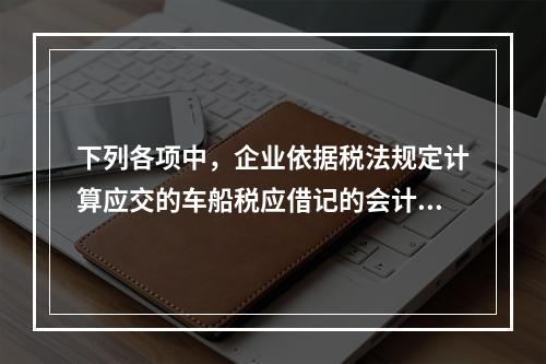 下列各项中，企业依据税法规定计算应交的车船税应借记的会计科目