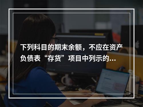 下列科目的期末余额，不应在资产负债表“存货”项目中列示的是（