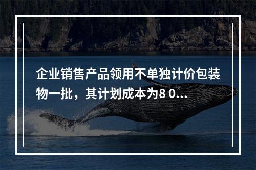 企业销售产品领用不单独计价包装物一批，其计划成本为8 000