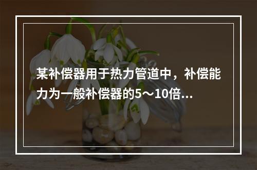 某补偿器用于热力管道中，补偿能力为一般补偿器的5～10倍，用