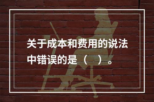 关于成本和费用的说法中错误的是（　）。