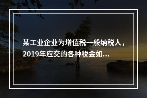 某工业企业为增值税一般纳税人，2019年应交的各种税金如下：