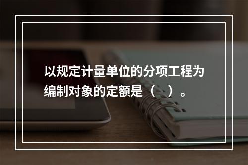 以规定计量单位的分项工程为编制对象的定额是（　）。