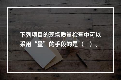 下列项目的现场质量检查中可以采用“量”的手段的是（　）。