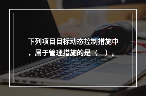 下列项目目标动态控制措施中，属于管理措施的是（　）。