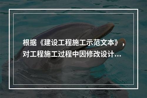 根据《建设工程施工示范文本》，对工程施工过程中因修改设计而新