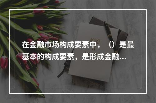 在金融市场构成要素中，（）是最基本的构成要素，是形成金融市场