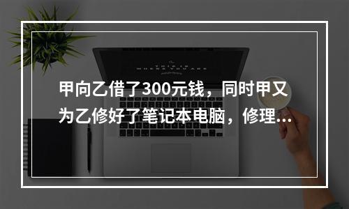 甲向乙借了300元钱，同时甲又为乙修好了笔记本电脑，修理费恰