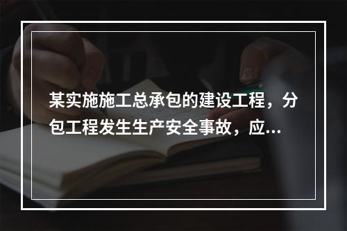 某实施施工总承包的建设工程，分包工程发生生产安全事故，应由（