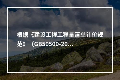 根据《建设工程工程量清单计价规范》（GB50500-2013