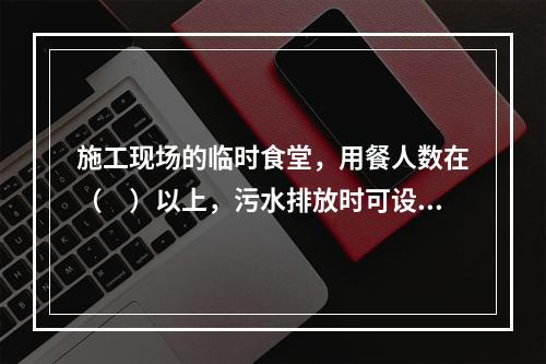 施工现场的临时食堂，用餐人数在（　）以上，污水排放时可设置简