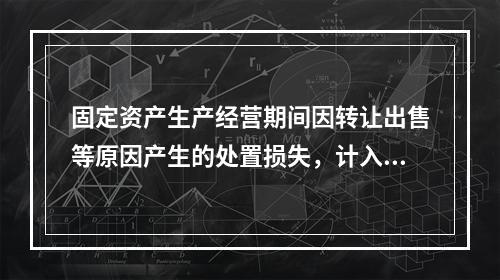 固定资产生产经营期间因转让出售等原因产生的处置损失，计入营业