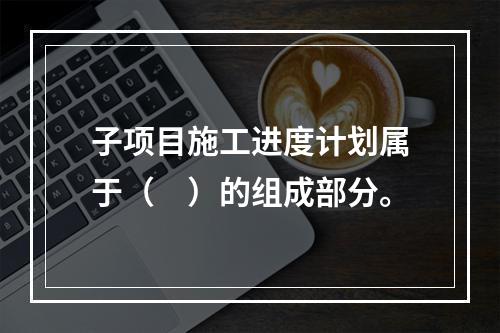 子项目施工进度计划属于（　）的组成部分。