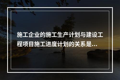 施工企业的施工生产计划与建设工程项目施工进度计划的关系是（　