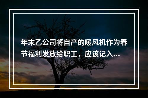 年末乙公司将自产的暖风机作为春节福利发放给职工，应该记入“应