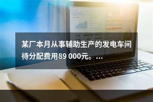 某厂本月从事辅助生产的发电车间待分配费用89 000元。本月