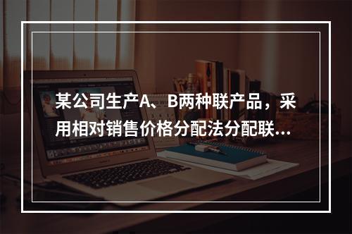 某公司生产A、B两种联产品，采用相对销售价格分配法分配联合成