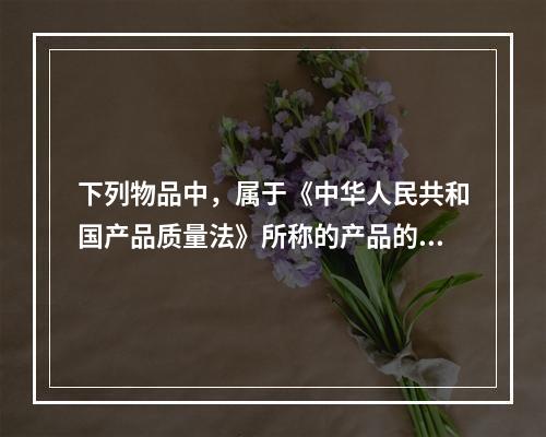 下列物品中，属于《中华人民共和国产品质量法》所称的产品的有（