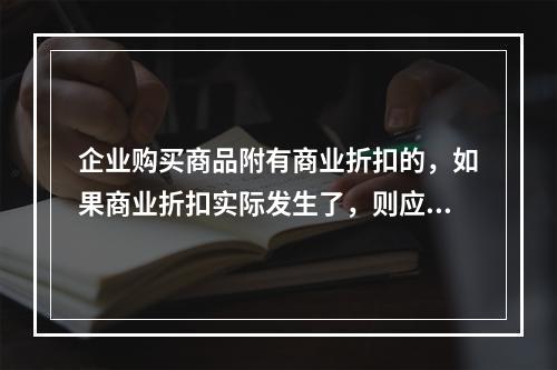 企业购买商品附有商业折扣的，如果商业折扣实际发生了，则应按扣