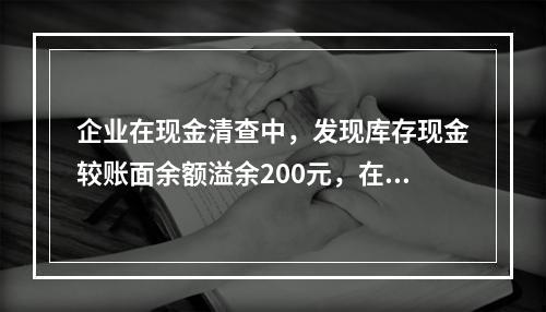 企业在现金清查中，发现库存现金较账面余额溢余200元，在未经