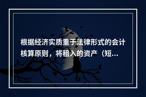 根据经济实质重于法律形式的会计核算原则，将租入的资产（短期租