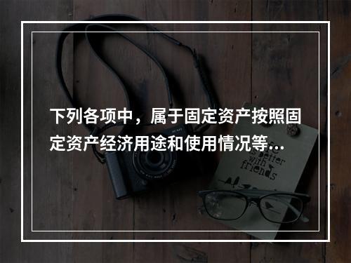 下列各项中，属于固定资产按照固定资产经济用途和使用情况等综合