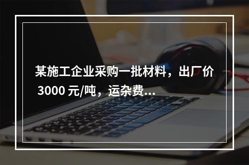 某施工企业采购一批材料，出厂价 3000 元/吨，运杂费是材