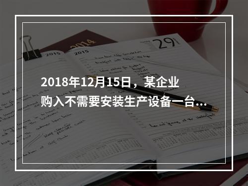 2018年12月15日，某企业购入不需要安装生产设备一台，原