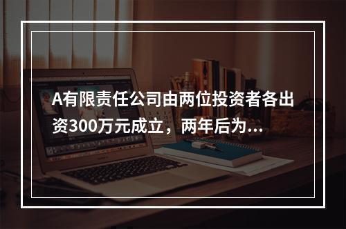 A有限责任公司由两位投资者各出资300万元成立，两年后为了扩