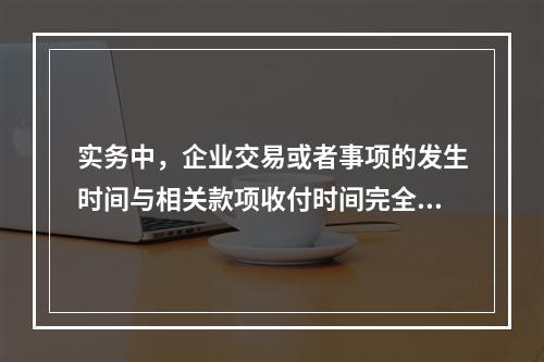 实务中，企业交易或者事项的发生时间与相关款项收付时间完全一致